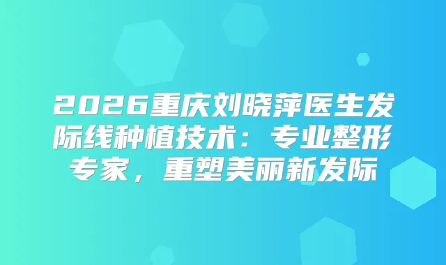 2026重庆刘晓萍医生发际线种植技术:专业整形专家,重塑美丽新发际