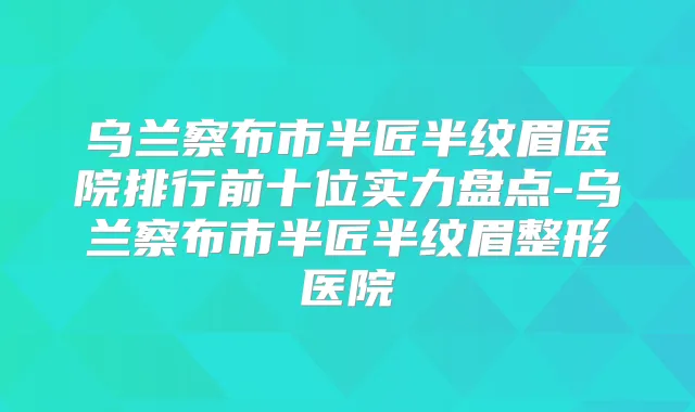 乌兰察布市半匠半纹眉医院排行前十位实力盘点-乌兰察布市半匠半纹眉整形医院