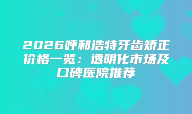 2026呼和浩特牙齿矫正价格一览：透明化市场及口碑医院推荐