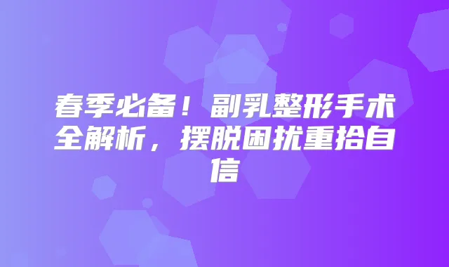 春季必备!副乳整形手术全解析,摆脱困扰重拾自信