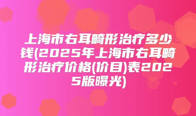 上海市右耳畸形多少钱(2025年上海市右耳畸形价格(价目)表2025版曝光)