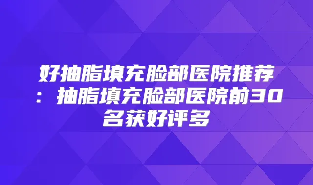 好抽脂填充脸部医院推荐：抽脂填充脸部医院前30名获好评多