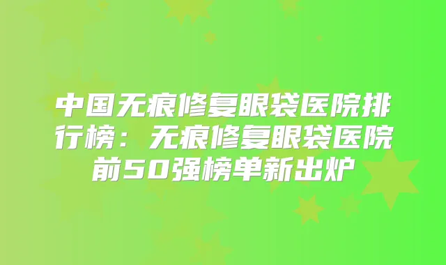 中国无痕修复眼袋医院排行榜：无痕修复眼袋医院前50强榜单新出炉