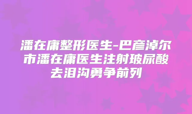 潘在庸整形医生-巴彦淖尔市潘在庸医生注射玻尿酸去泪沟勇争前列