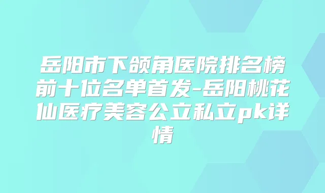 岳阳市下颌角医院排名榜前十位名单-岳阳桃花仙医疗美容公立私立pk详情