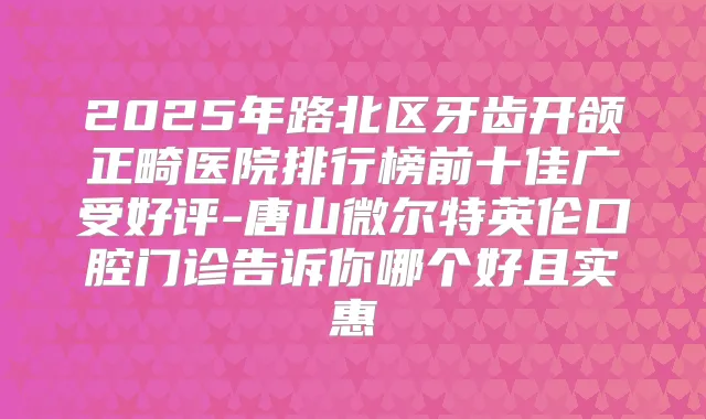 2025年路北区牙齿开颌正畸医院排行榜前十佳广受好评-唐山微尔特英伦口腔门诊告诉你哪个好且实惠