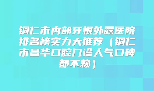 铜仁市内部牙根外露医院排名榜实力大推荐（铜仁市昌华口腔门诊人气口碑都不赖）