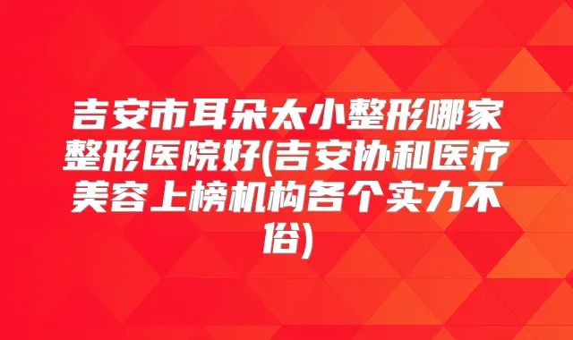 吉安市耳朵太小整形哪家整形医院好(吉安协和医疗美容上榜机构各个实力不俗)