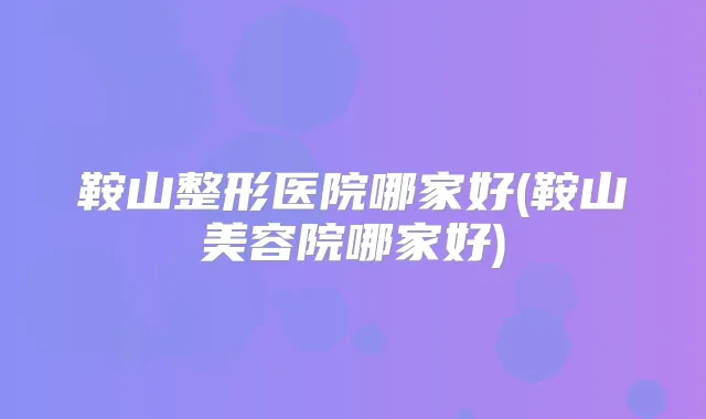 鞍山整形医院哪家好(鞍山美容院哪家好)