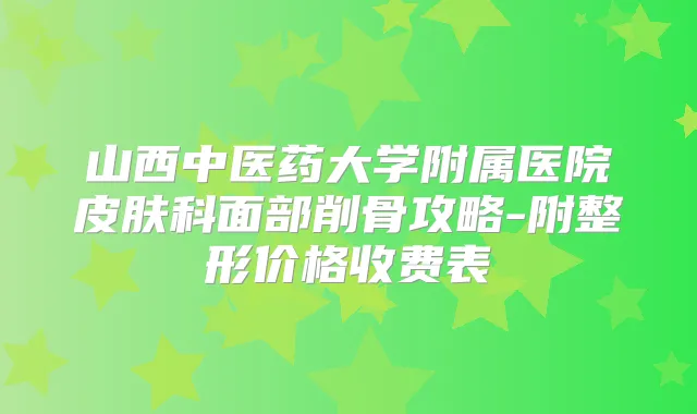 山西中医药大学附属医院皮肤科面部削骨攻略-附整形价格收费表