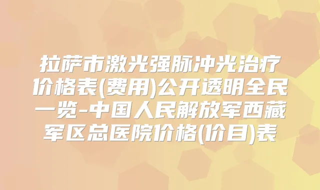 拉萨市激光强脉冲光价格表(费用)公开透明全民一览-中国人民解放军西藏军区总医院价格(价目)表