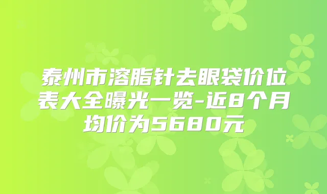 泰州市溶脂针去眼袋价位表大全曝光一览-近8个月均价为5680元