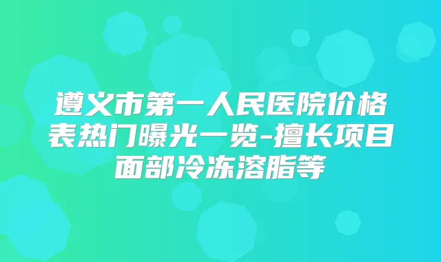 遵义市第一人民医院价格表热门曝光一览-擅长项目面部冷冻溶脂等