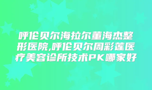 呼伦贝尔海拉尔董海杰整形医院,呼伦贝尔周彩莲医疗美容诊所技术PK哪家好