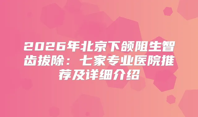 2026年北京下颌阻生智齿拔除：七家专业医院推荐及详细介绍