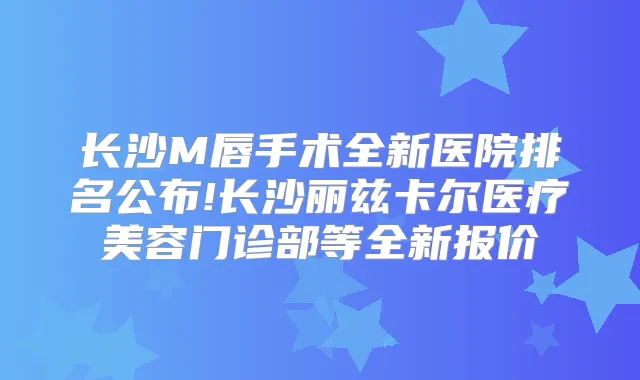 长沙M唇手术全新医院排名公布!长沙丽兹卡尔医疗美容门诊部等全新报价