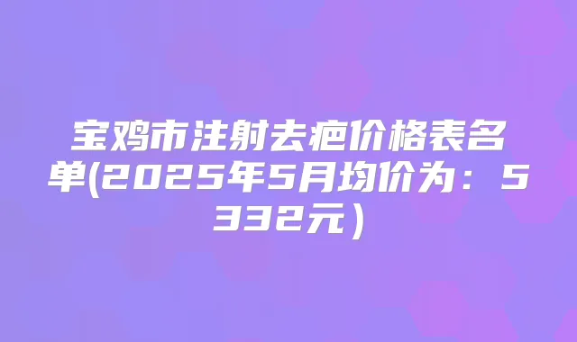 宝鸡市注射去疤价格表名单(2025年5月均价为：5332元）