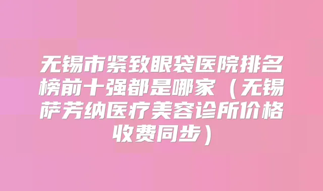 无锡市紧致眼袋医院排名榜前十强都是哪家（无锡萨芳纳医疗美容诊所价格收费同步）