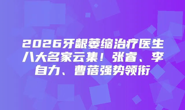 2026牙龈萎缩医生八大名家云集!张睿、李自力、曹蓓强势领衔