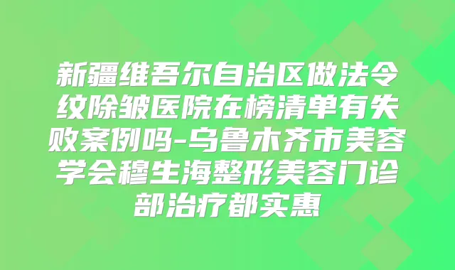 新疆维吾尔自治区做法令纹除皱医院在榜清单有失败案例吗-乌鲁木齐市美容学会穆生海整形美容门诊部都实惠