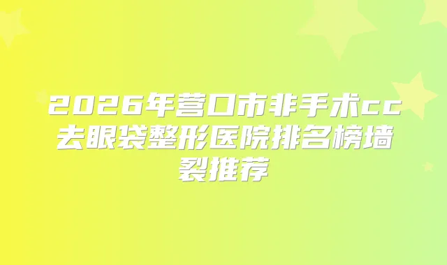 2026年营口市非手术cc去眼袋整形医院排名榜墙裂推荐