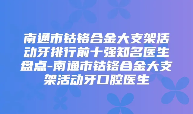 南通市钴铬合金大支架活动牙排行前十强知名医生盘点-南通市钴铬合金大支架活动牙口腔医生