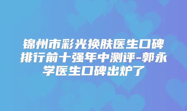 锦州市彩光换肤医生口碑排行前十强年中测评-郭永学医生口碑出炉了