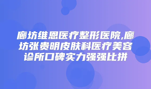 廊坊维恩医疗整形医院,廊坊张贵明皮肤科医疗美容诊所口碑实力强强比拼