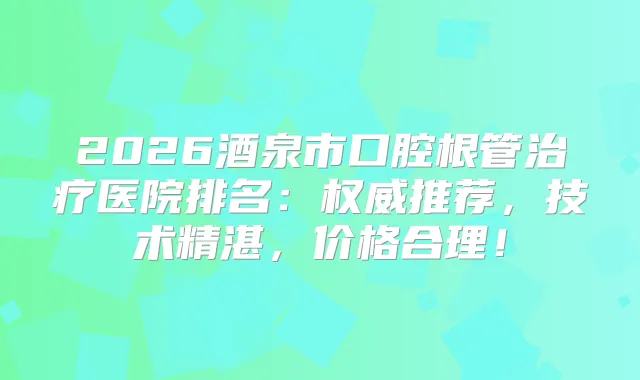 2026酒泉市口腔根管医院排名：推荐，技术精湛，价格合理！
