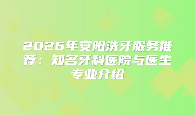 2026年安阳洗牙服务推荐：知名牙科医院与医生专业介绍