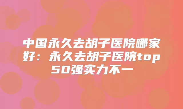 中国永久去胡子医院哪家好：永久去胡子医院top50强实力不一