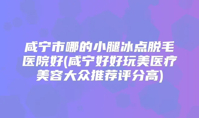 咸宁市哪的小腿冰点脱毛医院好(咸宁好好玩美医疗美容大众推荐评分高)