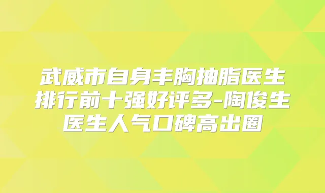 武威市自身丰胸抽脂医生排行前十强好评多-陶俊生医生人气口碑高出圈