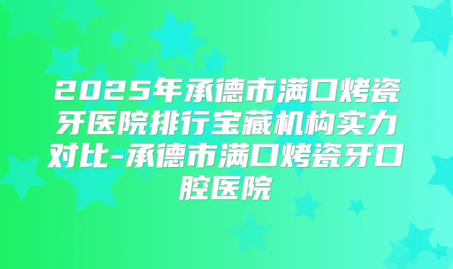 2025年承德市满口烤瓷牙医院排行宝藏机构实力对比-承德市满口烤瓷牙口腔医院