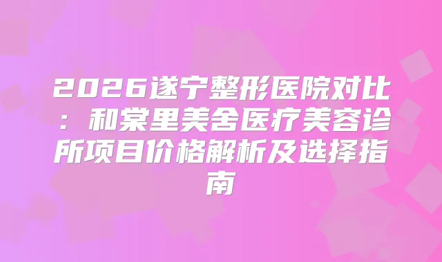 2026遂宁整形医院对比:和棠里美舍医疗美容诊所项目价格解析及选择指南