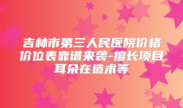 吉林市第三人民医院价格价位表靠谱来袭-擅长项目耳朵在造术等