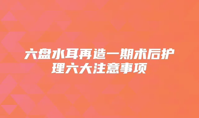 六盘水耳再造一期术后护理六大注意事项
