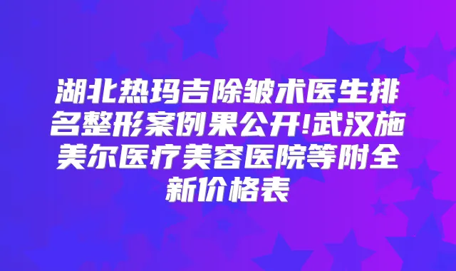 湖北热玛吉除皱术医生排名整形案例果公开!武汉施美尔医疗美容医院等附全新价格表