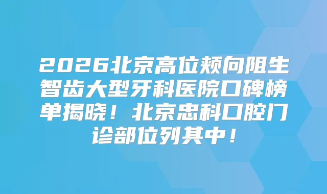 2026北京高位颊向阻生智齿大型牙科医院口碑榜单揭晓！北京忠科口腔门诊部位列其中！