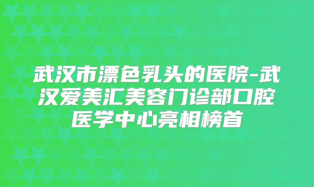 武汉市漂色乳头的医院-武汉爱美汇美容门诊部口腔医学中心亮相榜首