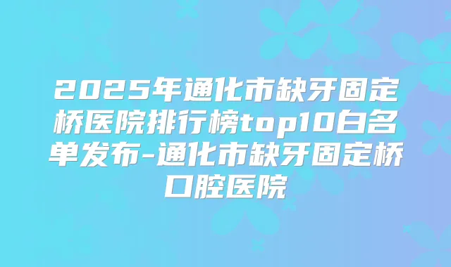 2025年通化市缺牙固定桥医院排行榜top10白名单发布-通化市缺牙固定桥口腔医院