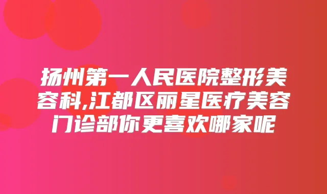 扬州第一人民医院整形美容科,江都区丽星医疗美容门诊部你更喜欢哪家呢