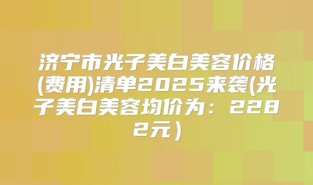济宁市光子美白美容价格(费用)清单2025来袭(光子美白美容均价为：2282元）