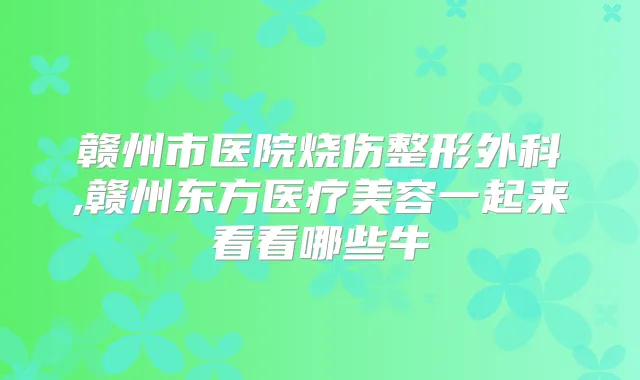 赣州市医院烧伤整形外科,赣州东方医疗美容一起来看看哪些牛