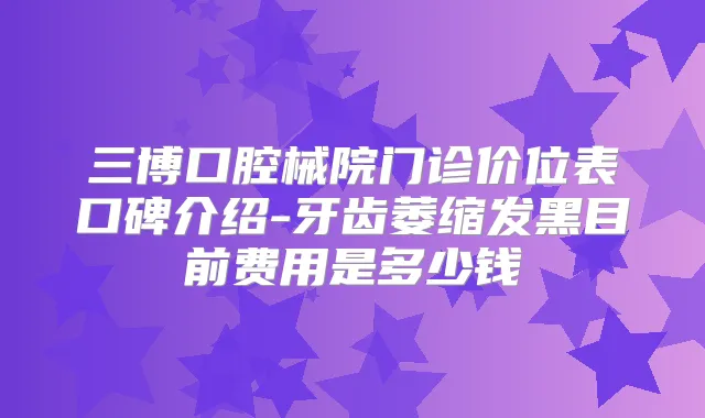 三博口腔械院门诊价位表口碑介绍-牙齿萎缩发黑目前费用是多少钱