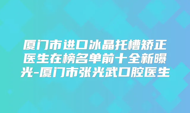 厦门市进口冰晶托槽矫正医生在榜名单前十全新曝光-厦门市张光武口腔医生