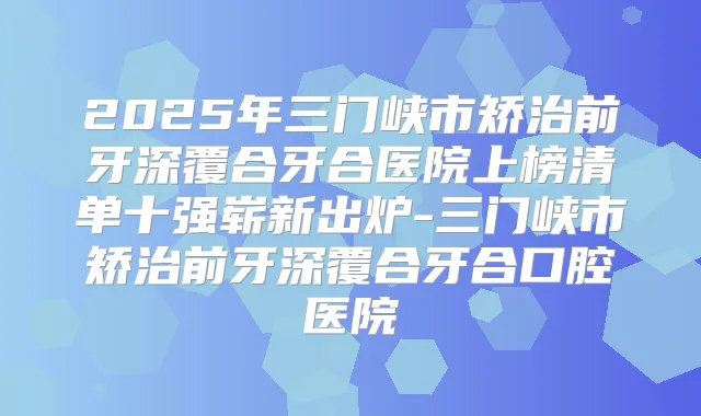 2025年三门峡市矫治前牙深覆合牙合医院上榜清单十强崭新出炉-三门峡市矫治前牙深覆合牙合口腔医院