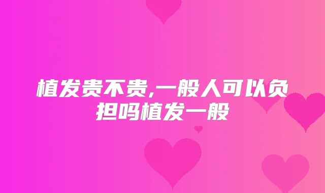 植发贵不贵,一般人可以负担吗植发一般