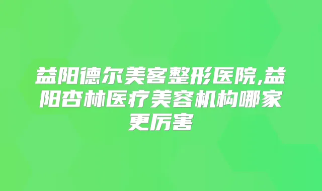 益阳德尔美客整形医院,益阳杏林医疗美容机构哪家更厉害