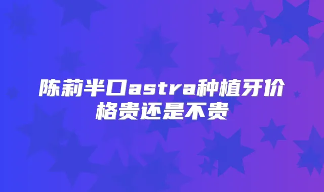 陈莉半口astra种植牙价格贵还是不贵